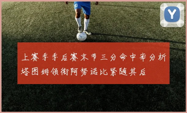 上赛季季后赛末节三分命中率分析塔图姆领衔阿努诺比紧随其后