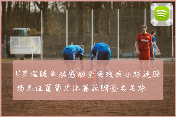 C罗温暖举动感动全场残疾小球迷现场见证葡萄牙比赛获赠签名足球