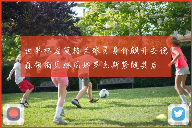 世界杯后英格兰球员身价飙升安德森领衔贝林厄姆罗杰斯紧随其后
